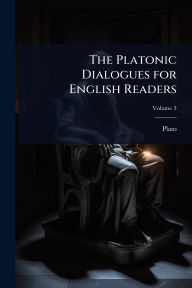 Title: The Platonic Dialogues for English Readers, Author: Plato
