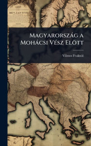 Title: Magyarorszï¿½g a Mohï¿½csi Vï¿½(c)sz Elï¿½tt, Author: Vilmos Fraknï3i