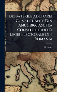 Title: Desbaterile Adunarei Constituante Din Anul 1866 Asupra Constitutiunei Si Legei Electorale Din Romania, Author: Romania