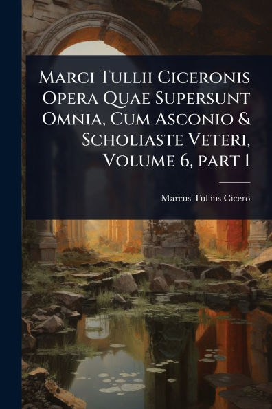 Marci Tullii Ciceronis Opera Quae Supersunt Omnia, Cum Asconio & Scholiaste Veteri, Volume 6, part 1