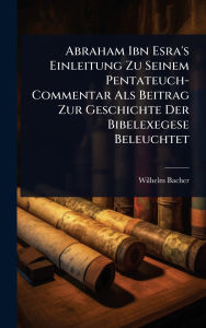 Title: Abraham Ibn Esra's Einleitung Zu Seinem Pentateuch-Commentar Als Beitrag Zur Geschichte Der Bibelexegese Beleuchtet, Author: Wilhelm Bacher