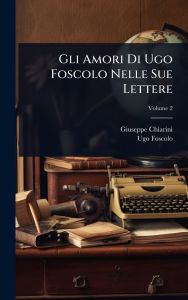 Title: Gli Amori Di Ugo Foscolo Nelle Sue Lettere, Author: Giuseppe Chiarini