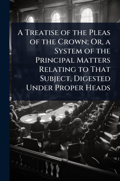 A Treatise of the Pleas of the Crown; Or, a System of the Principal Matters Relating to That Subject, Digested Under Proper Heads