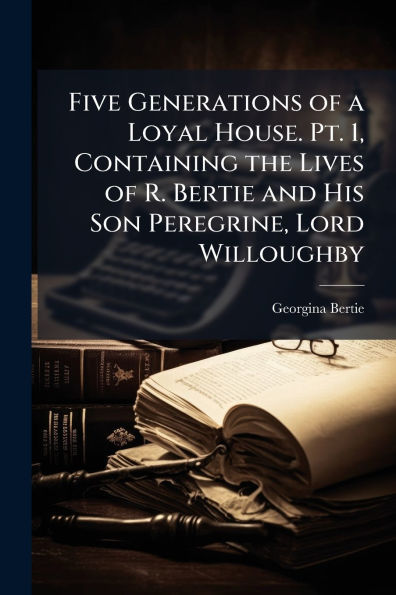 Five Generations of a Loyal House. Pt. 1, Containing the Lives R. Bertie and His Son Peregrine, Lord Willoughby