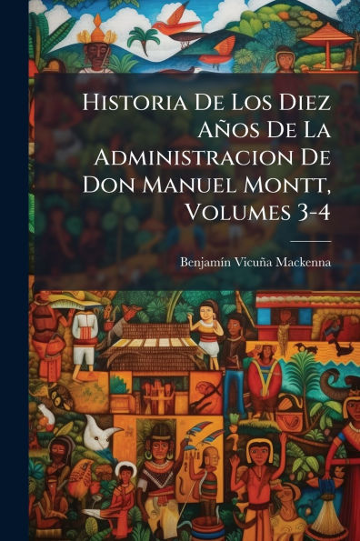 Historia De Los Diez Aï¿½os De La Administracion De Don Manuel Montt, Volumes 3-4