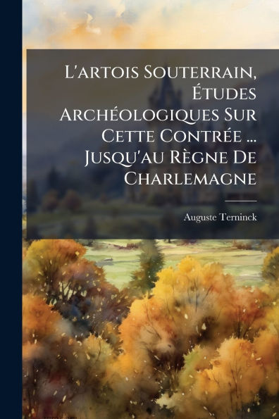 L'artois Souterrain, ï¿½tudes Archï¿½(c)ologiques Sur Cette Contrï¿½(c)e ... Jusqu'au Rï¿½gne De Charlemagne