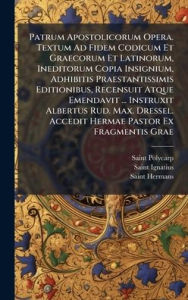 Title: Patrum Apostolicorum Opera. Textum Ad Fidem Codicum Et Graecorum Et Latinorum, Ineditorum Copia Insignium, Adhibitis Praestantissimis Editionibus, Recensuit Atque Emendavit ... Instruxit Albertus Rud. Max. Dressel. Accedit Hermae Pastor Ex Fragmentis Grae, Author: Saint Polycarp