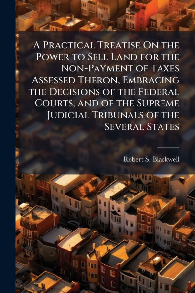 A Practical Treatise On the Power to Sell Land for Non-Payment of Taxes Assessed Theron, Embracing Decisions Federal Courts, and Supreme Judicial Tribunals Several States