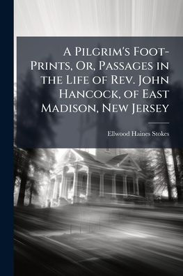 A Pilgrim's Foot-Prints, Or, Passages the Life of Rev. John Hancock, East Madison, New Jersey