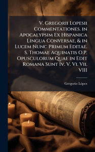 Title: V. Gregorii Lopesii Commentationes. in Apocalypsim Ex Hispanica Lingua Conversae, & in Lucem Nunc Primum Editae. S. Thomae Aquinatis O.P. Opusculorum Quae in Edit Romana Sunt Iv. V. Vi. Vii. VIII, Author: Gregorio Lï3pez