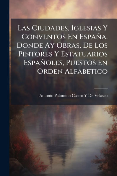 Las Ciudades, Iglesias Y Conventos En Espaï¿½a, Donde Ay Obras, De Los Pintores Y Estatuarios Espaï¿½oles, Puestos En Orden Alfabetico