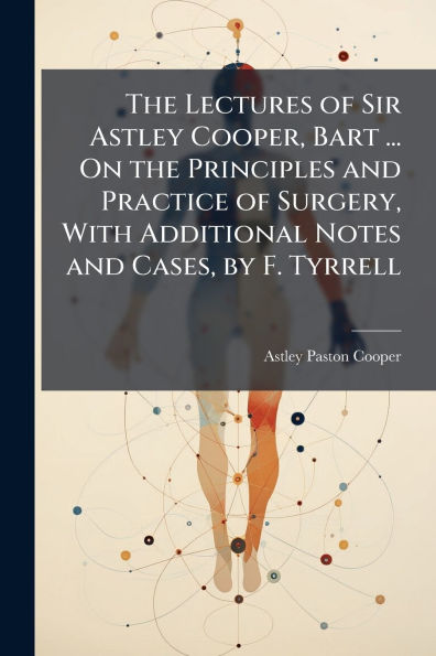 the Lectures of Sir Astley Cooper, Bart ... On Principles and Practice Surgery, With Additional Notes Cases, by F. Tyrrell