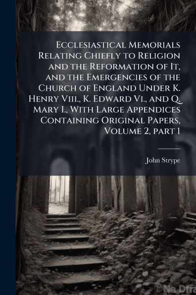 Ecclesiastical Memorials Relating Chiefly to Religion and the Reformation of It, Emergencies Church England Under K. Henry Viii., Edward Vi., Q. Mary I., With Large Appendices Containing Original Papers, Volume 2, part 1