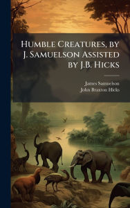 Title: Humble Creatures, by J. Samuelson Assisted by J.B. Hicks, Author: James Samuelson