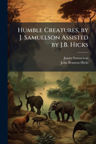 Title: Humble Creatures, by J. Samuelson Assisted by J.B. Hicks, Author: James Samuelson
