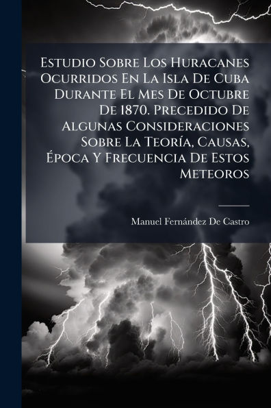 Estudio Sobre Los Huracanes Ocurridos En La Isla De Cuba Durante El Mes Octubre 1870. Precedido Algunas Consideraciones Teorï¿½-a, Causas, ï¿½poca Y Frecuencia Estos Meteoros