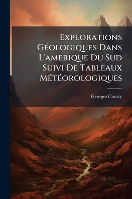 Explorations Gï¿½(c)ologiques Dans L'amerique Du Sud Suivi De Tableaux Mï¿½(c)tï¿½(c)orologiques