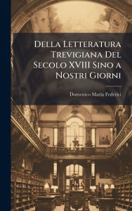Title: Della Letteratura Trevigiana Del Secolo XVIII Sino a Nostri Giorni, Author: Domenico Maria Federici