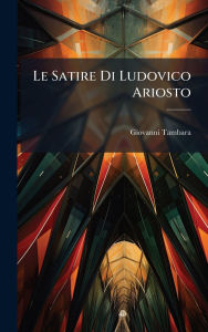 Title: Le Satire Di Ludovico Ariosto, Author: Giovanni Tambara
