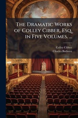 The Dramatic Works of Colley Cibber, Esq. Five Volumes. ...