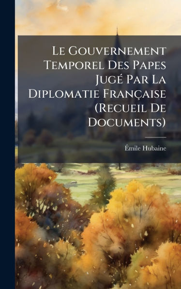 Le Gouvernement Temporel Des Papes Jugï¿½(c) Par La Diplomatie Franï¿½aise (Recueil De Documents)