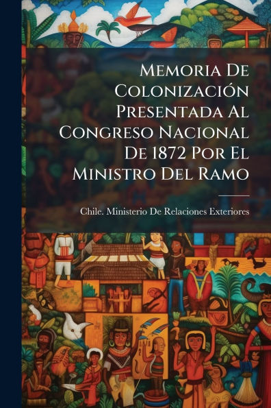 Memoria De Colonizaciï¿½3n Presentada Al Congreso Nacional De 1872 Por El Ministro Del Ramo