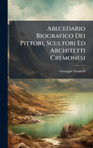 Title: Abecedario Biografico Dei Pittori, Scultori Ed Architetti Cremonesi, Author: Giuseppe Grasselli
