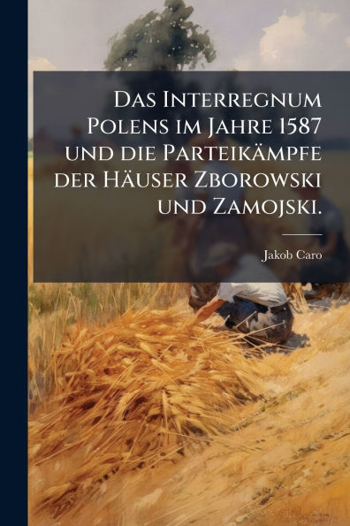 Das Interregnum Polens im Jahre 1587 und die Parteikï¿½mpfe der Hï¿½user Zborowski Zamojski.