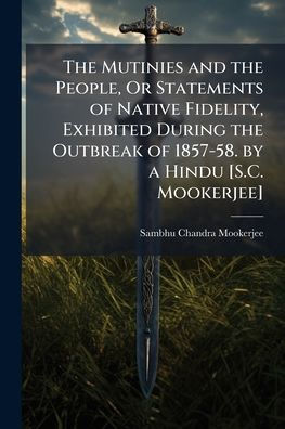 the Mutinies and People, Or Statements of Native Fidelity, Exhibited During Outbreak 1857-58. by a Hindu [S.C. Mookerjee]