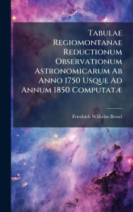 Title: Tabulae Regiomontanae Reductionum Observationum Astronomicarum Ab Anno 1750 Usque Ad Annum 1850 Computatï¿½], Author: Friedrich Wilhelm Bessel