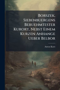 Title: Borszek, Siebenbuergens Beruehmtester Kurort, Nebst Einem Kurzen Anhange Ueber Belbor, Author: Anton Kurz