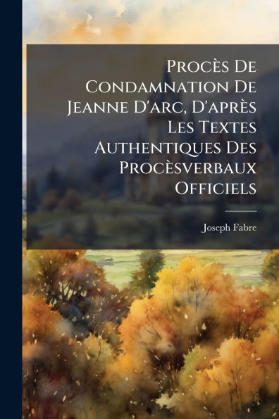 Procï¿½s De Condamnation Jeanne D'arc, D'aprï¿½s Les Textes Authentiques Des Procï¿½sverbaux Officiels