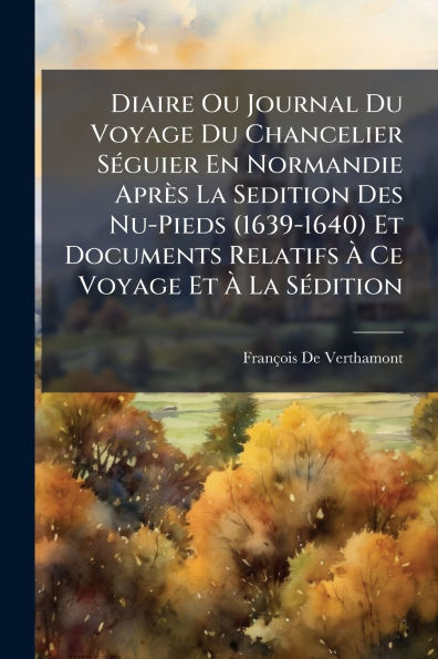 Diaire Ou Journal Du Voyage Chancelier S�(c)guier En Normandie Apr�s La Sedition Des Nu-Pieds (1639-1640) Et Documents Relatifs � Ce S�(c)dition