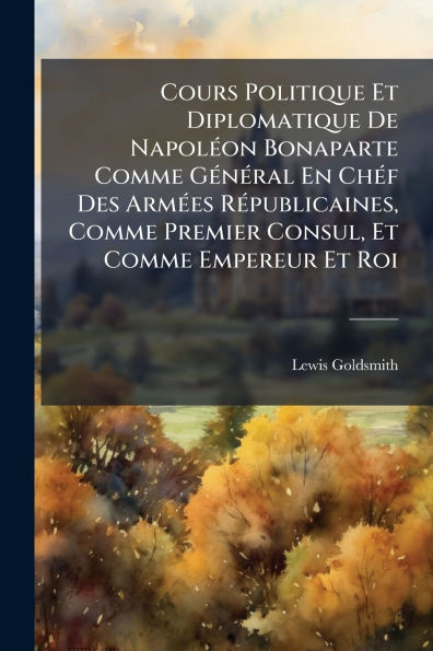 Cours Politique Et Diplomatique De Napol�(c)on Bonaparte Comme G�(c)n�(c)ral En Ch�(c)f Des Arm�(c)es R�(c)publicaines, Premier Consul, Empereur Roi