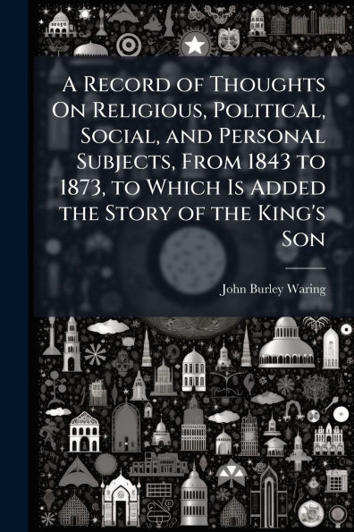 A Record of Thoughts On Religious, Political, Social, and Personal Subjects, From 1843 to 1873, Which Is Added the Story King's Son