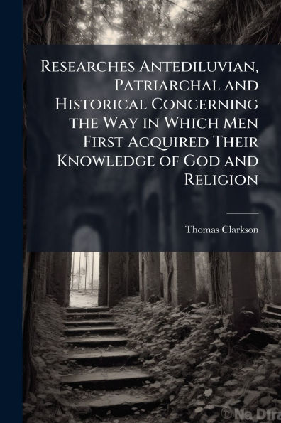 Researches Antediluvian, Patriarchal and Historical Concerning the Way Which Men First Acquired Their Knowledge of God Religion