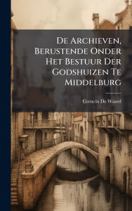 Title: De Archieven, Berustende Onder Het Bestuur Der Godshuizen Te Middelburg, Author: Cornelis De Waard