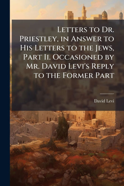 Letters to Dr. Priestley, Answer His the Jews, Part Ii. Occasioned by Mr. David Levi's Reply Former