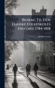 Title: Bidrag Til Den Danske Folkeskoles Historie 1784-1818, Author: Joakim Larsen