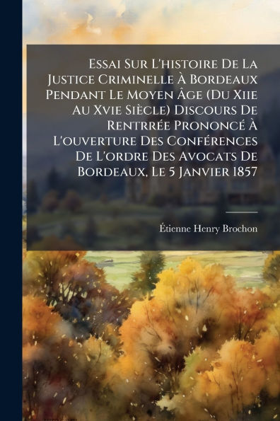 Essai Sur L'histoire De La Justice Criminelle ï¿½ Bordeaux Pendant Le Moyen ï¿½ge (Du Xiie Au Xvie Siï¿½cle) Discours Rentrrï¿½(c)e Prononcï¿½(c) L'ouverture Des Confï¿½(c)rences L'ordre Avocats Bordeaux, 5 Janvier 18