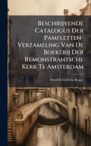 Title: Beschrijvende Catalogus Der Pamfletten-Verzameling Van De Boekerij Der Remonstrantsche Kerk Te Amsterdam, Author: Hendrik Cornelis Rogge