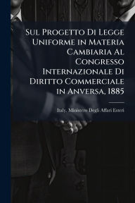 Title: Sul Progetto Di Legge Uniforme in Materia Cambiaria Al Congresso Internazionale Di Diritto Commerciale in Anversa, 1885, Author: Italy Ministero Degli Affari Esteri