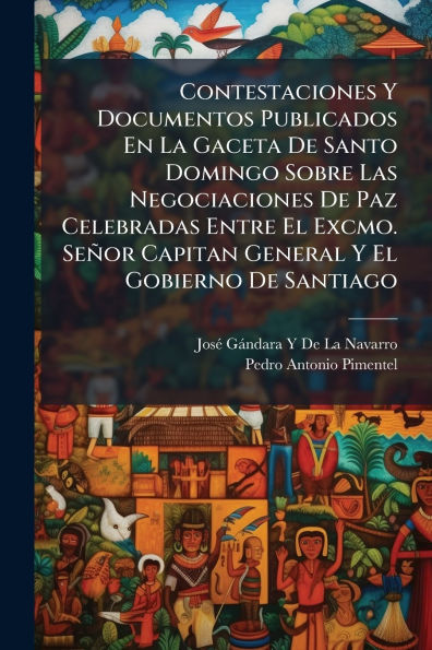 Contestaciones Y Documentos Publicados En La Gaceta De Santo Domingo Sobre Las Negociaciones Paz Celebradas Entre El Excmo. Seï¿½or Capitan General Gobierno Santiago