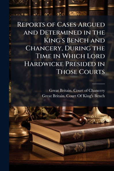 Reports of Cases Argued and Determined the King's Bench Chancery, During Time Which Lord Hardwicke Presided Those Courts