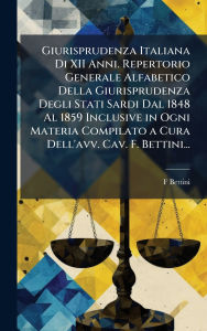 Title: Giurisprudenza Italiana Di XII Anni. Repertorio Generale Alfabetico Della Giurisprudenza Degli Stati Sardi Dal 1848 Al 1859 Inclusive in Ogni Materia Compilato a Cura Dell'avv. Cav. F. Bettini..., Author: F Bettini