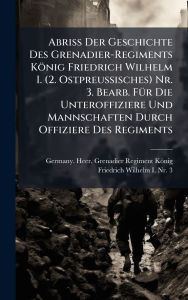 Title: Abriss Der Geschichte Des Grenadier-Regiments Kï¿½nig Friedrich Wilhelm I. (2. Ostpreussisches) Nr. 3. Bearb. Fï¿½1/4r Die Unteroffiziere Und Mannschaften Durch Offiziere Des Regiments, Author: Germany Heer Grenadier-Regiment Kïn