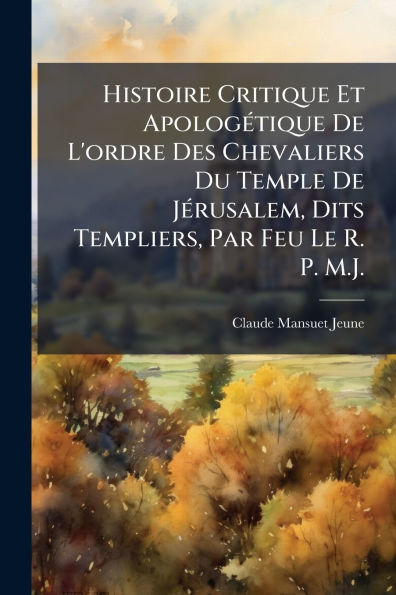 Histoire Critique Et Apologï¿½(c)tique De L'ordre Des Chevaliers Du Temple Jï¿½(c)rusalem, Dits Templiers, Par Feu Le R. P. M.J.