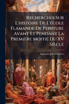 Recherches Sur L'histoire De L'ï¿½(c)cole Flamande Peinture Avant Et Pendant La Premiï¿½re Moitiï¿½(c) Du XV Siï¿½cle