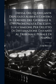 Title: Difesa Del Querelante Deputato Aliberti Contro Il Gerente Del Giornale Il 1799 Pronunzata Dall'avv. Luigi Simeoni, Per Delitto Di Diffamazione Davanti Al Tribunale Penale Di Napoli, Author: Luigi Simeoni