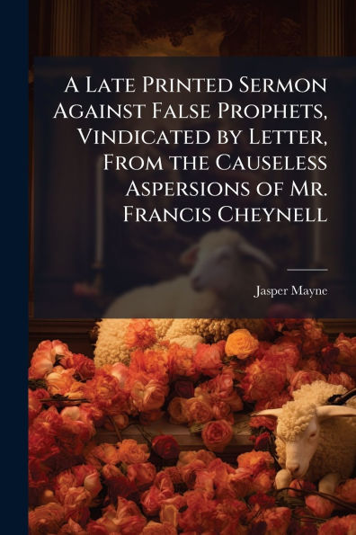 A Late Printed Sermon Against False Prophets, Vindicated by Letter, From the Causeless Aspersions of Mr. Francis Cheynell